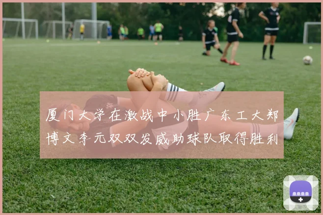 厦门大学在激战中小胜广东工大郑博文李元双双发威助球队取得胜利