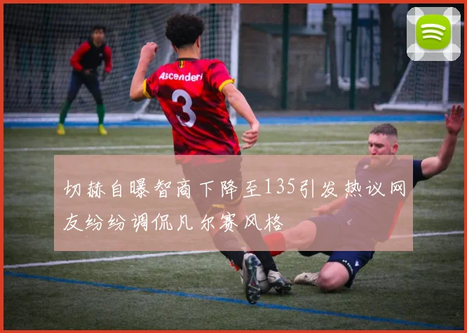 切赫自曝智商下降至135引发热议网友纷纷调侃凡尔赛风格