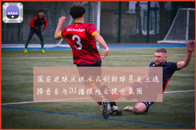 国安进球庆祝方式创新球员自主选择音乐与DJ播报结合提升氛围