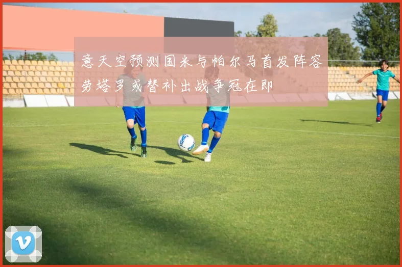 意天空预测国米与帕尔马首发阵容劳塔罗或替补出战争冠在即