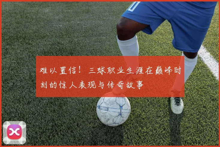 难以置信！三球职业生涯在巅峰时刻的惊人表现与传奇故事