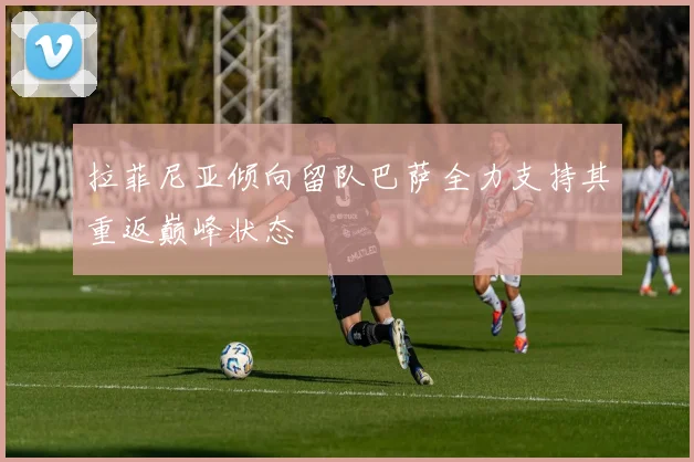 拉菲尼亚倾向留队巴萨全力支持其重返巅峰状态