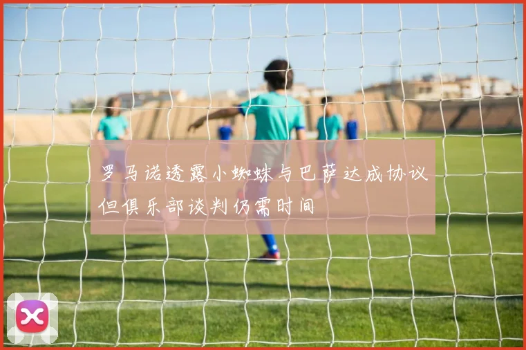 罗马诺透露小蜘蛛与巴萨达成协议但俱乐部谈判仍需时间