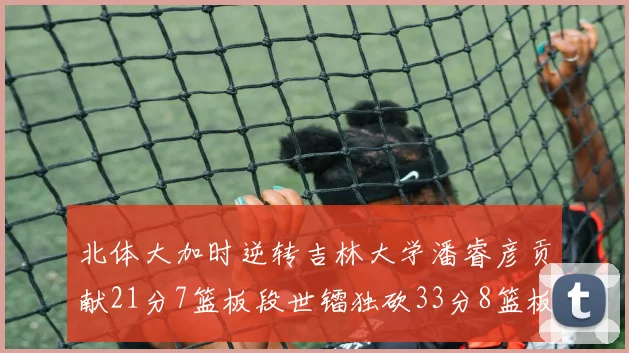 北体大加时逆转吉林大学潘睿彦贡献21分7篮板段世镭独砍33分8篮板表现抢眼