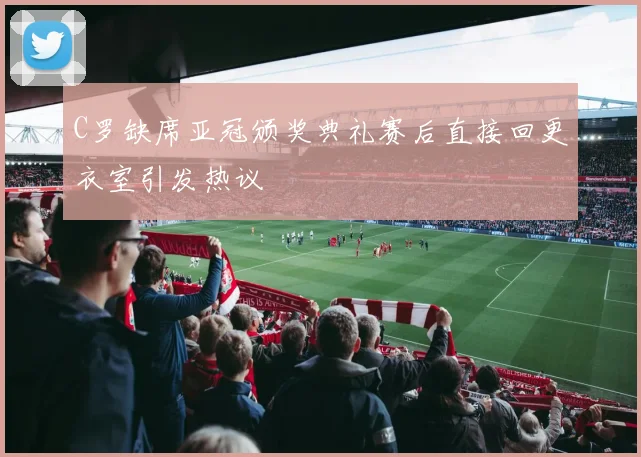 C罗缺席亚冠颁奖典礼赛后直接回更衣室引发热议