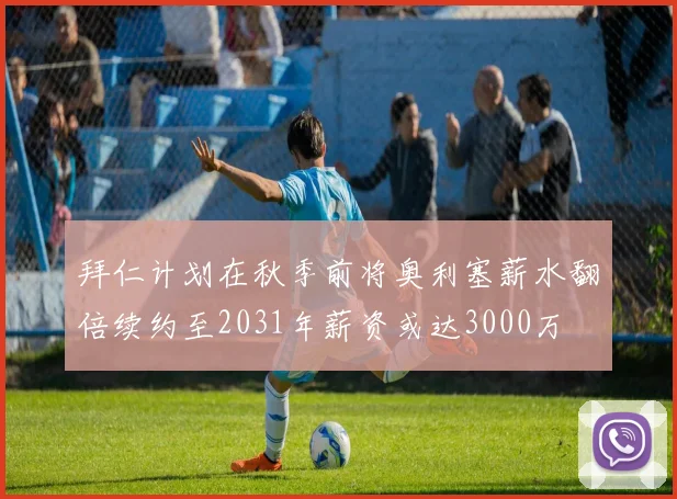 拜仁计划在秋季前将奥利塞薪水翻倍续约至2031年薪资或达3000万