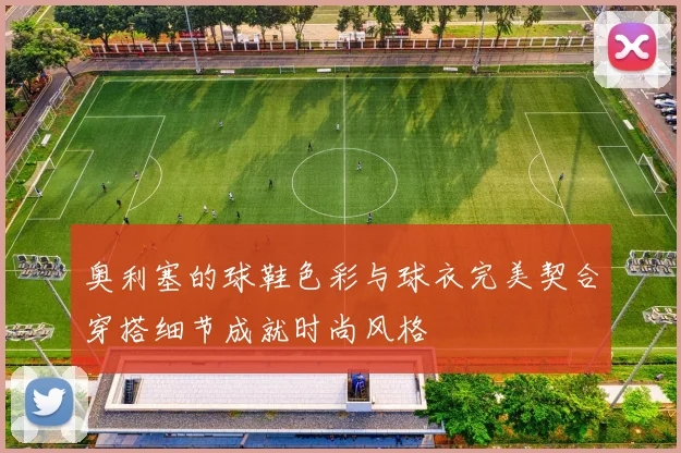 奥利塞的球鞋色彩与球衣完美契合穿搭细节成就时尚风格