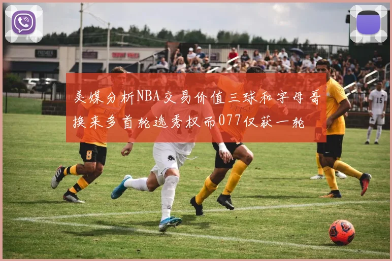 美媒分析NBA交易价值三球和字母哥换来多首轮选秀权而077仅获一轮