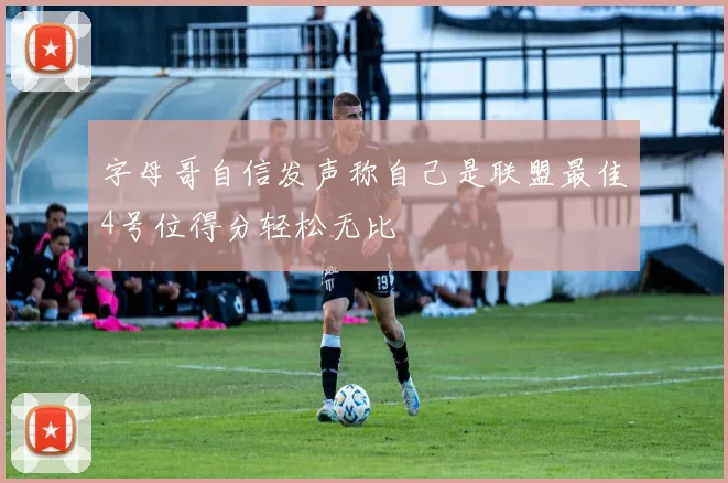 字母哥自信发声称自己是联盟最佳4号位得分轻松无比