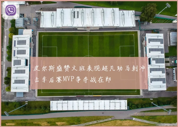 皮尔斯盛赞文班表现超凡助马刺冲击季后赛MVP争夺战在即