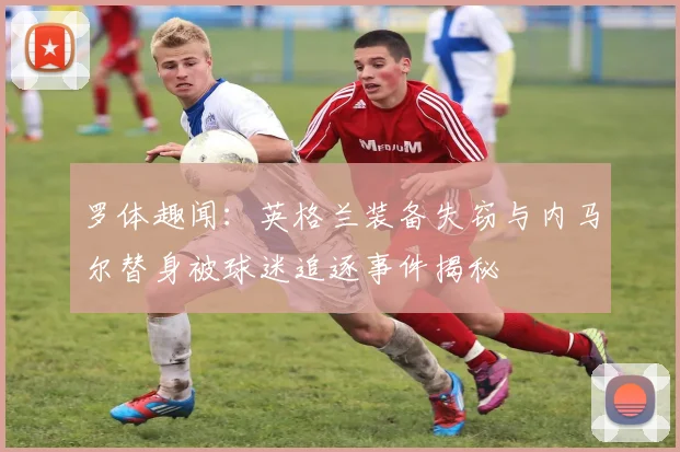 罗体趣闻：英格兰装备失窃与内马尔替身被球迷追逐事件揭秘