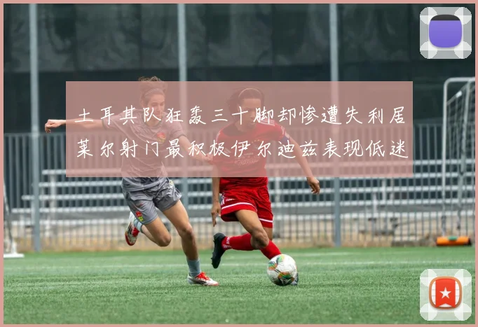 土耳其队狂轰三十脚却惨遭失利居莱尔射门最积极伊尔迪兹表现低迷