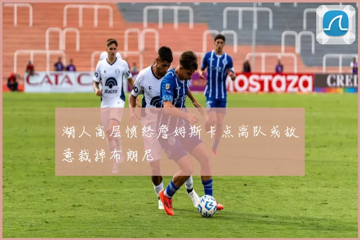 湖人高层愤怒詹姆斯卡点离队或故意裁掉布朗尼