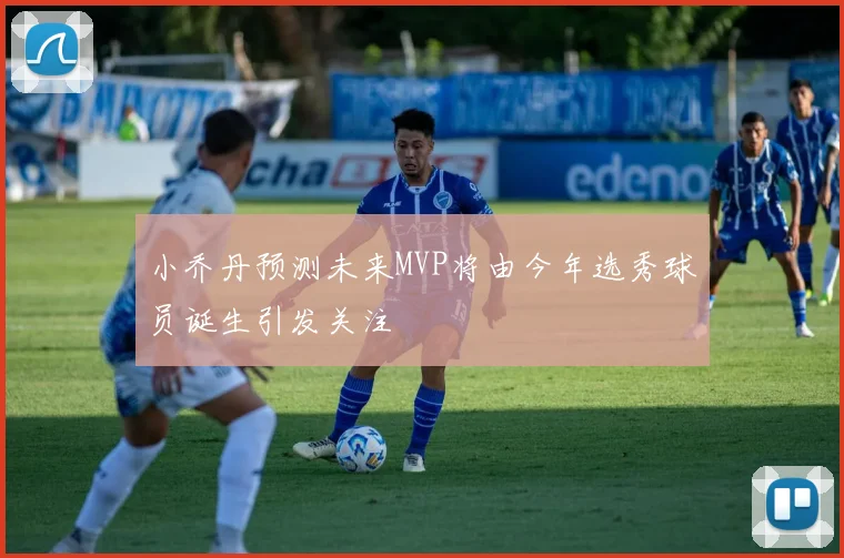 小乔丹预测未来MVP将由今年选秀球员诞生引发关注
