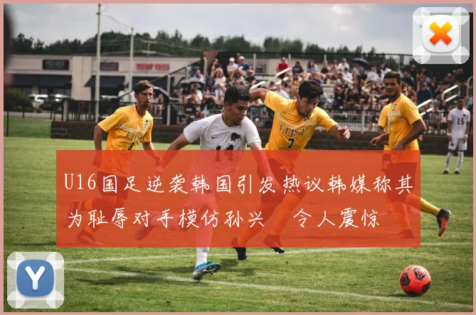 U16国足逆袭韩国引发热议韩媒称其为耻辱对手模仿孙兴慜令人震惊