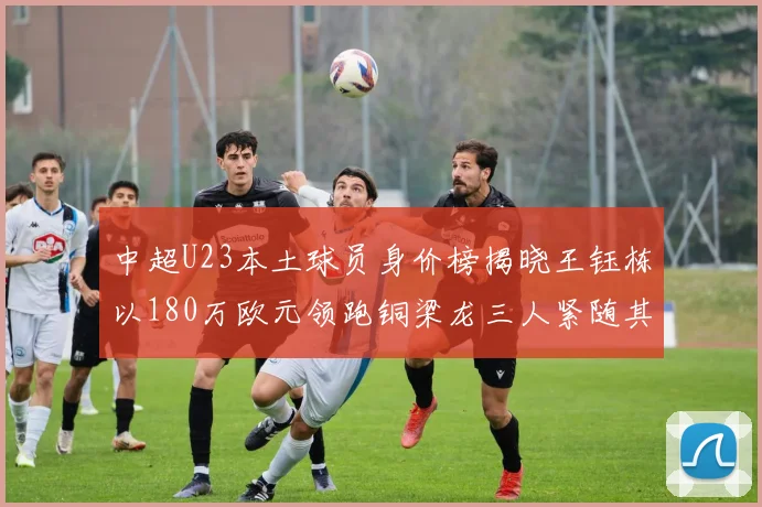 中超U23本土球员身价榜揭晓王钰栋以180万欧元领跑铜梁龙三人紧随其后