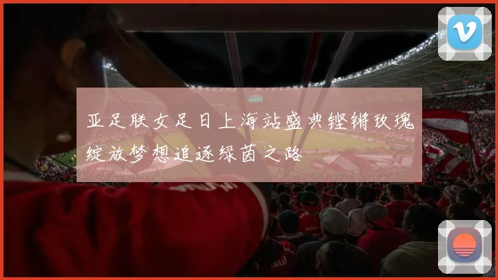 亚足联女足日上海站盛典铿锵玫瑰绽放梦想追逐绿茵之路