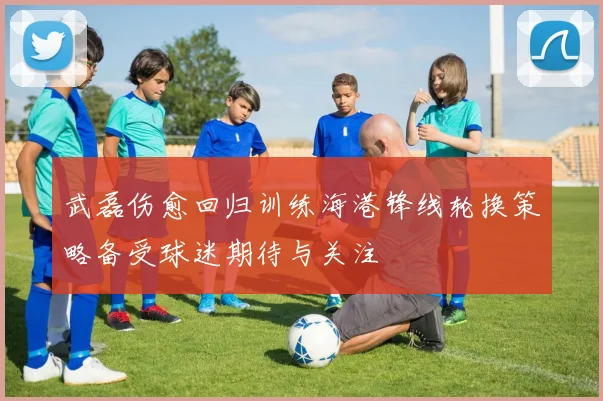 武磊伤愈回归训练海港锋线轮换策略备受球迷期待与关注